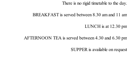 There is no rigid timetable to the day.  BREAKFAST is served between 8.30 am and 11 am   LUNCH is at 12.30 pm  AFTERNOON TEA is served between 4.30 and 6.30 pm  SUPPER is available on request